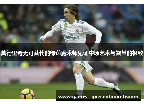 莫德里奇无可替代的绿茵魔术师见证中场艺术与智慧的极致 莫德里奇无可替代的绿茵魔术师见证中场艺术与智慧的极致