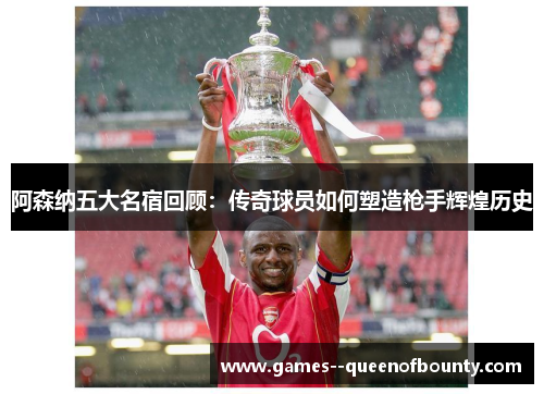 阿森纳五大名宿回顾：传奇球员如何塑造枪手辉煌历史