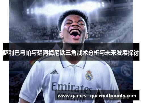 萨利巴乌帕与楚阿梅尼铁三角战术分析与未来发展探讨 萨利巴乌帕与楚阿梅尼铁三角战术分析与未来发展探讨