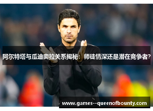 阿尔特塔与瓜迪奥拉关系揭秘：师徒情深还是潜在竞争者？